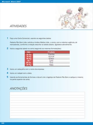 ATIVIDADES
Faça uma Carta Comercial, usando os seguintes dados:
Padaria Pão Bom Ltda. solicita a Irmãos Mattos Ltda., o envio, com a máxima urgência, de
mercadorias, conforme a relação descrita na tabela abaixo. Agradece atendimento.
Insira a seguinte tabela na carta (seguindo as mesmas formatações):
Insira um cabeçalho com o nome da empresa;
Insira um rodapé com a data;
Usando as ferramentas de formas e clip-art crie o logotipo da Padaria Pão Bom e aplique o mesmo
na parte superior da carta;
1
2
3
5
4
ANOTAÇÕES
140
Microsoft Word 2007
 