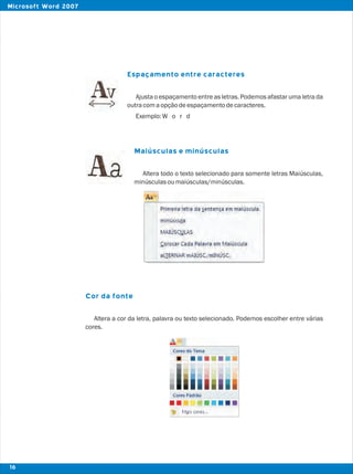 Espaçamento entre caracteres
Maiúsculas e minúsculas
Cor da fonte
Ajusta o espaçamento entre as letras. Podemos afastar uma letra da
outracomaopçãodeespaçamentodecaracteres.
Exemplo:W o r d
Altera todo o texto selecionado para somente letras Maiúsculas,
minúsculasoumaiúsculas/minúsculas.
Altera a cor da letra, palavra ou texto selecionado. Podemos escolher entre várias
cores.
16
Microsoft Word 2007
 