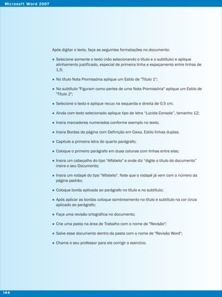 Após digitar o texto, faça as seguintes formatações no documento:
Selecione somente o texto (não selecionando o título e o subtítulo) e aplique
alinhamento justificado, especial de primeira linha e espaçamento entre linhas de
1,5;
No título Nota Promissória aplique um Estilo de "Título 1";
No subtítulo "Figuram como partes de uma Nota Promissória" aplique um Estilo de
"Título 2";
Selecione o texto e aplique recuo na esquerda e direita de 0,5 cm;
Ainda com texto selecionado aplique tipo de letra “Lucida Console”, tamanho 12;
Insira marcadores numerados conforme exemplo no texto;
Insira Bordas da página com Definição em Caixa, Estilo linhas duplas;
Capitule a primeira letra do quarto parágrafo;
Coloque o primeiro parágrafo em duas colunas com linhas entre elas;
Insira um cabeçalho do tipo "Alfabeto" e onde diz “digite o título do documento”
insira o seu Documento;
Insira um rodapé do tipo "Alfabeto". Note que o rodapé já vem com o número da
página padrão;
Coloque borda aplicada ao parágrafo no título e no subtítulo;
Após aplicar as bordas coloque sombreamento no título e subtítulo na cor cinza
aplicado ao parágrafo;
Faça uma revisão ortográfica no documento;
Crie uma pasta na área de Trabalho com o nome de "Revisão";
Salve esse documento dentro da pasta com o nome de "Revisão Word";
Chame o seu professor para ele corrigir o exercício.
l
l
l
l
l
l
l
l
l
l
l
l
l
l
l
l
l
144
Microsoft Word 2007
 