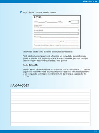 Faça o Recibo conforme o modelo abaixo:
Preencha o Recibo acima conforme o exemplo descrito abaixo:
Você recebeu hoje um pagamento referente a um computador que você vendeu
para o Sr. Ronildo. Não esqueça que você receberá um valor e, portanto, terá que
assinar o Recibo declarando que recebeu essa quantia.
Dados de Ronildo:
Ronildo Mattos Rocha, residente e domiciliado na Rua da Esperança, nº 171 efetuou
pagamento na quantia de R$ 869,00 (Oitocentos e sessenta e nove reais) referente
a um computador com 2GB de memória RAM, HD de 80 Giga e processador de
3.0Ghz.
2
ANOTAÇÕES
145
Profissional QI
 
