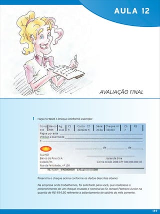 AVALIAÇÃO FINAL
AULA 12
Faça no Word o cheque conforme exemplo:
Preencha o cheque acima conforme os dados descritos abaixo:
Na empresa onde trabalhamos, foi solicitado para você, que realizasse o
preenchimento de um cheque cruzado e nominal ao Sr. Ismael Pacheco Junior na
quantia de R$ 494,50 referente a adiantamento de salário do mês corrente.
1
149
 