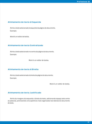 Alinhamento de texto à Esquerda
Alinhamento de texto Centralizado
Alinhamento de texto à Direita
Alinhamento de texto Justificado
Alinhaotextoselecionadoàesquerdadapáginadodocumento.
Exemplo:
Wordéumeditordetextos.
Alinhaotextoselecionadonocentrodapáginadodocumento.
Exemplo:
Word é um editor de textos.
Alinhaotextoselecionadoàdireitadapáginadodocumento.
Exemplo:
Word é um editor de textos.
Alinha às margens da esquerda e direita do texto, adicionando espaço extra entre
as palavras, promovendo uma aparência mais organizada nas laterais do documento
detexto.
17
Profissional QI
 