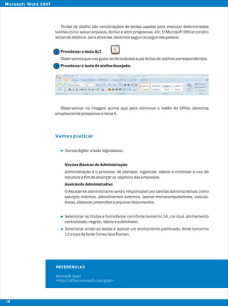 Teclas de atalho são combinações de teclas usadas para executar determinadas
tarefas como salvar arquivos, fechar e abrir programas, etc. O Microsoft Office contém
teclasdeatalhoe,paraativá-las,devemosseguirosseguintespassos:
PressionarateclaALT.
Observamosquenasguiasserãoexibidassuasteclasdeatalhoscorrespondentes;
Pressionaratecladeatalhodesejada;
Observamos na imagem acima que para abrirmos o botão do Office devemos
simplesmentepressionarateclaA.
Vamosdigitarotextologoabaixo:
NoçõesBásicas deAdministração
Administração é o processo de planejar, organizar, liderar e controlar o uso de
recursosafimdealcançarosobjetivosdasempresas.
Assistente Administrativo
O Assistente administrativo será o responsável por tarefas administrativas como
serviços internos, atendimentos externos, operar microcomputadores, calcula-
doras,elaborar,preencherearquivardocumentos.
Selecionar os títulos e formatá-los com fonte tamanho 14, cor Azul, alinhamento
centralizado,negrito,itálicoesublinhado.
Selecionar então os textos e aplicar um alinhamento justificado, fonte tamanho
12etipodefonteTimesNewRoman.
Vamos praticar
l
l
l
REFERÊNCIAS
Microsoft Brasil
<http://office.microsoft.com/pt-br>
2
1
18
Microsoft Word 2007
 