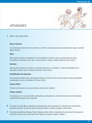 ATIVIDADES
Digite o texto logo abaixo:
Bens e Serviços
As empresas produzem bens e serviços ou ambos. Uma empresa existe para fabricar algo ou prestar
algum serviço.
Bens:
São coisas capazes de satisfazer as necessidades humanas e para as empresas bens são:
mercadorias, produtos como carro, casa, biscoito, roupas, marcas, patentes entre outros.
Serviços:
São aquelas coisas que auxiliam a produção dos bens, ou facilitam a vida da sociedade como:
educação, saúde, lazer, luz elétrica, bancos, entre outros.
Classificação das Empresas
As empresas também são chamadas de Pessoa Jurídica onde a maioria delas são de propriedade
de pessoas comuns chamadas de Pessoa Física.
Pessoa Física:
É todo o ser humano com seus direitos e deveres de cidadão.
Pessoa Jurídica:
É a pessoa ou um conjunto delas, dedicadas à exploração de um determinado ramo de atividade,
constituindo-se assim, uma empresa.
Formate os títulos (Bens e Serviços e Classificação das Empresas) em alinhamento centralizado,
tamanho de fonte 16, tipo de fonte Showcard Gothic e marque a opção “sublinhado”.
Formate os subtítulos (Pessoa Física, Pessoa Jurídica, Bens e Serviços) em alinhamento à esquerda,
tamanho de fonte 14, tipo de fonte Arial Narrow e marque a opção “negrito”.
1
2
3
19
Profissional QI
 