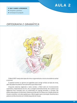 AULA 2
O Word 2007 realça dois tipos de erros: os gramaticais e os de concordância verbal
enominal.
É possível aceitar ou ignorar as sugestões para corrigir ambos os tipos de erros,
alémdepodermosalterarmanualmenteoqueestáerrado.
Enquanto estamos digitando o texto correto, o Word está em funcionamento
automático. Dependendo do erro, ele o corrigirá automaticamente. Se a palavra que
digitamos ficar marcada com um sublinhado em zig-zag vermelho, o corretor não
possui essa palavra no dicionário. Devemos então dar um clique com o botão direito do
mouse e escolher uma das opções que o Word sugere para a correção. Escolhemos a
palavracorretaclicandocomobotãoesquerdodomouse.
O QUE VAMOS APRENDER:
lOrtografia e gramática
lFormatação de parágrafo
ORTOGRAFIA E GRAMÁTICA
23
 