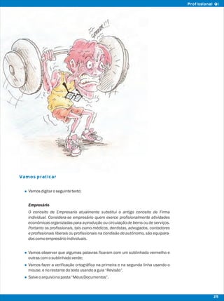 Vamos praticar
l
l
l
l
Vamosdigitaroseguintetexto:
Empresário
O conceito de Empresario atualmente substitui o antigo conceito de Firma
Individual. Considera-se empresário quem exerce profisionalmente atividades
econômicas organizadas para a produção ou circulação de bems ou de serviços.
Portanto os profissionais, tais como médicos, dentistas, advogados, contadores
e profissionais liberais ou profissionais na condisão de autônomo, são equipara-
doscomoempresárioindividuais.
Vamos observar que algumas palavras ficaram com um sublinhado vermelho e
outrascomosublinhadoverde;
Vamos fazer a verificação ortográfica na primeira e na segunda linha usando o
mouse,enorestantedotextousandoaguia“Revisão”.
Salveoarquivonapasta“MeusDocumentos”.
25
Profissional QI
 