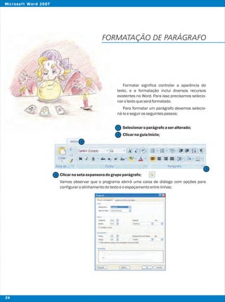FORMATAÇÃO DE PARÁGRAFO
Formatar significa controlar a aparência do
texto, e a formatação inclui diversos recursos
existentes no Word. Para isso precisamos selecio-
narotextoqueseráformatado.
Para formatar um parágrafo devemos selecio-
ná-loeseguirosseguintespassos:
Selecionaroparágrafoaseralterado;
ClicarnaguiaInício;
Clicarnasetaexpansoradogrupoparágrafo;
Vamos observar que o programa abrirá uma caixa de diálogo com opções para
configuraroalinhamentodotextoeoespaçamentoentrelinhas;
2
2
3
3
1
26
Microsoft Word 2007
 