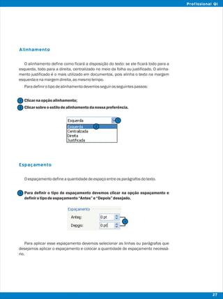 Alinhamento
Espaçamento
O alinhamento define como ficará a disposição do texto: se ele ficará todo para a
esquerda, todo para a direita, centralizado no meio da folha ou justificado. O alinha-
mento justificado é o mais utilizado em documentos, pois alinha o texto na margem
esquerdaenamargemdireita,aomesmotempo.
Paradefinirotipodealinhamentodevemosseguirosseguintespassos:
Clicarnaopçãoalinhamento;
Clicarsobreoestilodealinhamentodanossapreferência.
Oespaçamentodefineaquantidadedeespaçoentreosparágrafosdotexto.
Para definir o tipo de espaçamento devemos clicar na opção espaçamento e
definirotipodeespaçamento“Antes”e“Depois”desejado.
Para aplicar esse espaçamento devemos selecionar as linhas ou parágrafos que
desejamos aplicar o espaçamento e colocar a quantidade de espaçamento necessá-
rio.
2
2
1
1
1
27
Profissional QI
1
 
