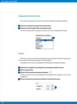 Espaçamento entre linhas
Recuo
Paraadicionarespaçamentoentrelinhasdevemosseguirosseguintespassos:
Clicamosnobotãodeespaçamentoentrelinhas;
Podemosescolheralgunstiposdeespaçamentos.
Osmaisutilizadossãoosespaçamentosde1,5linhaseoespaçamentoDuplo.
O Recuo é uma ferramenta eficaz de posicionamento do texto. O texto é movido para
dentroapartirdasbordasesquerdaedireitadapágina.
Paraaplicarumrecuoaumparágrafodevemosseguirosseguintespassos:
Selecionaroparágrafo,ouparágrafos, quedesejamosaplicarorecuo;
ClicarnaguiaInício;
ClicarnasetaexpansoradogrupoParágrafo.
O sistema abrirá uma caixa de diálogo com as opções para configurar o recuo dos
parágrafos;
Clicarnassetasparaaumentaroudiminuirotamanhodorecuo;
2
2
1
1
2
1
3
4
4
28
Microsoft Word 2007
 