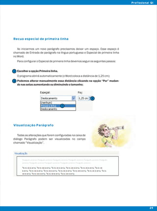 Recuo especial de primeira linha
Visualização Parágrafo
Ao iniciarmos um novo parágrafo precisamos deixar um espaço. Esse espaço é
chamado de Entrada de parágrafo na língua portuguesa e Especial de primeira linha
noWord.
ParaconfiguraroEspecialdeprimeiralinhadevemosseguirosseguintespassos:
EscolheraopçãoPrimeiralinha.
Oprogramaabriráautomaticamente(oWordcolocaadistânciade1,25cm);
Podemos alterar manualmente essa distância clicando na opção “Por” mudan-
donassetasaumentandooudiminuindootamanho;
Todas as alterações que forem configuradas na caixa de
diálogo Parágrafo podem ser visualizadas no campo
chamado“Visualização”.
2
2
1
1
29
Profissional QI
 