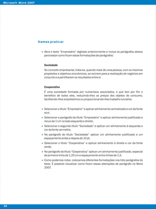 Vamos praticar
l
l
l
l
l
l
l
l
Abra o texto “Empresário” digitado anteriormente e inclua os parágrafos abaixo
paratestarcomoficamestasformataçõesdeparágrafos:
Sociedade
No conceito empresarial, trata-se, quando mais de uma pessoa, com os mesmos
propósitos e objetivos econômicos, se reúnem para a realização de negócios em
conjuntoeapartilharemosresultadosentresi.
Cooperativa
É uma sociedade formada por numerosos associados, e que tem por fim o
benefício de todos eles, reduzindo-lhes os preços dos objetos de consumo,
facilitando-lhesempréstimosouproporcionando-lhestrabalholucrativo.
Selecionar o título “Empresário” e aplicar alinhamento centralizado e cor da fonte
azul.
Selecionar o parágrafo do título “Empresário” e aplicar alinhamento justificado e
recuode1cmnoladoesquerdoedireito.
Selecionar o segundo título “Sociedade” e aplicar um alinhamento à esquerda e
cordafontevermelha.
No parágrafo do título “Sociedade” aplicar um alinhamento justificado e um
espaçamentoantesedepoisde10pt.
Selecionar o título “Cooperativa” e aplicar alinhamento à direita e cor da fonte
verde.
No parágrafo do título “Cooperativa” aplicar um alinhamento justificado, especial
deprimeiralinhade1,25cmeespaçamentoentrelinhasde1,5.
Como podemos notar, colocamos diferentes formatações nos três parágrafos do
texto. É possível visualizar como ficam essas alterações de parágrafo no Word
2007.
30
Microsoft Word 2007
 
