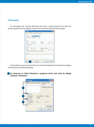 Tabulação
As tabulações são marcas definidas para fazer o posicionamento do texto em
pontosespecíficosdoparágrafo.Essasmarcassãodefinidasatravésdarégua.
Vamos observar que na parte inferior da caixa de diálogo de formatação de parágra-
foencontramosobotãotabulação.
Ao clicarmos no botão Tabulação o programa abrirá uma caixa de diálogo
chamada“Tabulação”;
1
1
31
Profissional QI
2
3
4
 