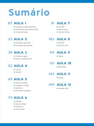 AULA 1
l
l
l
AULA 2
l
l
AULA 3
l
l
AULA 4
l
l
AULA 5
l
l
l
l
AULA 6
l
l
l
l
Introdução ao Microsoft Word
Conhecendo a tela do Word 2007
Formatando textos
Ortografia e gramática
Formatação de parágrafo
Configurar página
Bordas e sombreamento
Colunas
Capitular
Quebra de página
Cabeçalho e rodapé
Data/hora
Numeração de páginas
Símbolos
Nota de rodapé
Comentário
Autocorreção
07
23
39
53
65
79
AULA 7
l
l
l
AULA 8
l
l
AULA 9
l
AULA 10
l
AULA 11
l
AULA 12
l
CLIP ART
Marca d’água
Inserindo formas
WordArt
Caixa de Texto
Tabelas
Mala Direta
Revisão
Avaliação Final
91
103
119
131
143
149
Sumário
 