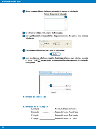 Nessacaixadediálogodigitamosaposiçãodaparadadetabulação;
EscolhemosentãooalinhamentodaTabulação;
Em seguida escolhemos qual o tipo de preenchimento desejamos para a nossa
Tabulação.
ClicamosnobotãoDefinirparafixarasalterações;
Após configurar a tabulação na caixa de diálogo voltamos para o texto e usamos
a tecla TAB para o cursor se deslocar até a próxima marca da tabulação
configurada.
Exemplo de tabulação
Exemplos de Tabulação
2
2
3
4
5
5
6
6
Exemplo Nenhum Preenchimento
Exemplo . . . . . . . . . . . . . . Preenchimento Pontilhado
Exemplo _ _ _ _ _ _ _ Preenchimento Tracejado
Exemplo ______________Preenchimento de Linha
32
Microsoft Word 2007
 