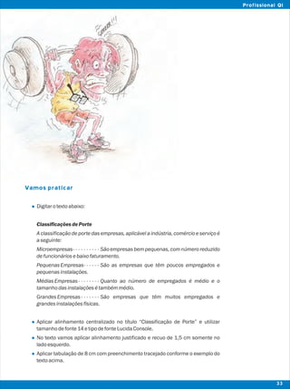 Vamos praticar
l
l
l
l
Digitarotextoabaixo:
Classificações dePorte
A classificação de porte das empresas, aplicável a indústria, comércio e serviço é
aseguinte:
Microempresas- - - - - - - - - - São empresas bem pequenas, com número reduzido
defuncionáriosebaixofaturamento.
PequenasEmpresas- - - - - - São as empresas que têm poucos empregados e
pequenasinstalações.
MédiasEmpresas- - - - - - - - Quanto ao número de empregados é médio e o
tamanhodasinstalaçõesétambémmédio.
GrandesEmpresas- - - - - - - São empresas que têm muitos empregados e
grandesinstalaçõesfísicas.
Aplicar alinhamento centralizado no título “Classificação de Porte” e utilizar
tamanhodefonte14etipodefonteLucidaConsole.
No texto vamos aplicar alinhamento justificado e recuo de 1,5 cm somente no
ladoesquerdo.
Aplicar tabulação de 8 cm com preenchimento tracejado conforme o exemplo do
textoacima.
33
Profissional QI
 