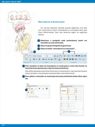 Marcadores e Numeração
Um recurso bastante utilizado quando digitamos uma lista
com vários itens é inserir marcadores ou numeração neles, pois
ficam diferenciados. Para isso devemos seguir os seguintes
passos:
Selecionar o parágrafo onde pretendemos inserir um
marcadorouumanumeração;
ClicarnogrupoParágrafodaguiaInício;
Clicarnobotão“marcadoresounumeração”;
Para visualizar os tipos de marcadores ou numeração (e como eles ficarão no
texto)devemosapontarparaotipodanossapreferência.
Eles serão aplicados automaticamente para a visualização e, caso apontemos para
outromarcador,avisualizaçãomudarátambémautomaticamente;
Para aplicar o marcador ou numeração da nossa preferência basta clicar sobre
ele.
2
2
1
3
4
5
5
3
34
Microsoft Word 2007
 