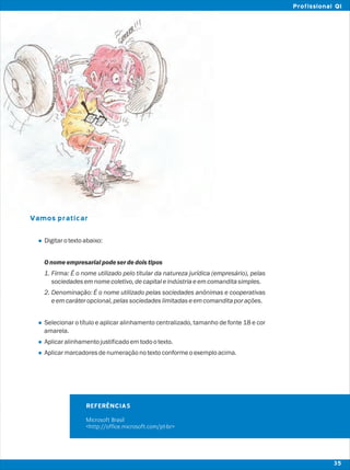Vamos praticar
l
l
l
l
Digitarotextoabaixo:
Onomeempresarialpodeserdedoistipos
1. Firma: É o nome utilizado pelo titular da natureza jurídica (empresário), pelas
sociedadesemnomecoletivo,decapitaleindústriaeemcomanditasimples.
2. Denominação: É o nome utilizado pelas sociedades anônimas e cooperativas
eemcaráteropcional,pelassociedadeslimitadaseemcomanditaporações.
Selecionar o título e aplicar alinhamento centralizado, tamanho de fonte 18 e cor
amarela.
Aplicaralinhamentojustificadoemtodootexto.
Aplicarmarcadoresdenumeraçãonotextoconformeoexemploacima.
REFERÊNCIAS
Microsoft Brasil
<http://office.microsoft.com/pt-br>
35
Profissional QI
 