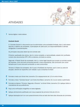 ATIVIDADES
Vamos digitar o texto abaixo:
Contrato Social
O Contrato Social é o documento que ira administrar uma sociedade limitada, isto é, nele estará
descrito o objetivo da sociedade, a parcipação de cada socio, as responsabilidades e demais
obrigações e caracterizações.
As principais clausulas deste tipo de contrato são:
Primeira: qualicação dos sócios, isto é o nome completo, a nacionalidade, estado civil, profissão,
numero dos documentos CPF e RG e endereco, de todos os sócios.
Segunda: A Razão Social de sociedade, isto é, o nome legal (aquele que consta no contrato social)
da empresa, como ela será conhecida perante o meio empresarial, não confumdir com nome
fantazia que é como ela será conhecida no meio consumidor.
Terceira: O Objeto da sociedade, isto é qual a finalidade da empresa, qual o ramo ou area de
atuação. Deverá ser especifico com relasão o que a empresa ira fazer.
Formate o texto com fonte Arial, tamanho 12 e espaçamento de 1,5 cm entre linhas;
Formate o título “Contrato Social” com fonte Arial Black, tamanho 14, na cor verde e sublinhado;
Formate os tópicos “Primeiro, Segundo e Terceiro” na fonte Chiller, tamanho 12 e aplique itálico e
marcadores da sua preferência;
Faça uma verificação ortográfica no texto digitado;
Aplique alinhamento justificado com recuo especial de primeira linha de 2,0 cm.
Aplique tabulação de 4 cm com preenchimento linha ao lado dos itens das cláusulas de contratos.
1
2
3
4
5
6
7
36
Microsoft Word 2007
 
