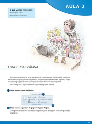 AULA 3
Após digitar um texto e fazer as primeiras configurações de parágrafo podemos
alterar as configurações de margens da página onde nosso texto foi digitado. Todas
essasconfiguraçõesajudamacaracterizarotextodeixando-oconfigurado.
Paraconfigurarapáginadevemosseguirosseguintespassos:
ClicarnaguiaLayoutdaPágina;
ClicarnasetaexpansoradogrupoConfigurarPágina.
O Programa exibirá uma caixa de diálogo com guias de opções para configurações
depágina;
O QUE VAMOS APRENDER:
lConfigurar página
lBordas e sombreamento
CONFIGURAR PÁGINA
2
2
1
1
39
 
