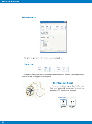 37
Guia Margens
Margens
Orientação do Papel
Naguiamargensencontramosasseguintesopções:
Nesta opção podemos configurar as margens: superior, inferior, direita e esquerda
dodocumentonapáginaaserimpressa.
Podemos modificar a posição da folha para
ficar em retrato (deixando-a em pé), ou
paisagem (deixando-adeitada);
40
Microsoft Word 2007
 