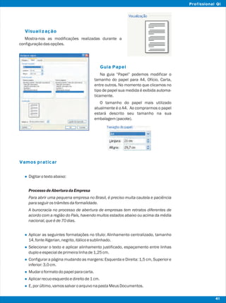 Visualização
Guia Papel
Vamos praticar
l
l
l
l
l
l
l
Mostra-nos as modificações realizadas durante a
configuraçãodasopções.
Na guia “Papel” podemos modificar o
tamanho do papel para A4, Ofício, Carta,
entre outros. No momento que clicamos no
tipo de papel sua medida é exibida automa-
ticamente.
O tamanho do papel mais utilizado
atualmente é o A4. Ao comprarmos o papel
estará descrito seu tamanho na sua
embalagem(pacote).
Digitarotextoabaixo:
Processo deAberturadaEmpresa
Para abrir uma pequena empresa no Brasil, é preciso muita cautela e paciência
paraseguirostrâmitesdaformalidade.
A burocracia no processo de abertura de empresas tem retratos diferentes de
acordo com a região do País, havendo muitos estados abaixo ou acima da média
nacional,queéde70dias.
Aplicar as seguintes formatações no título: Alinhamento centralizado, tamanho
14,fonteAlgerian,negrito,itálicoesublinhado.
Selecionar o texto e aplicar alinhamento justificado, espaçamento entre linhas
duploeespecialdeprimeiralinhade1,25cm.
Configurar a página mudando as margens: Esquerda e Direita: 1,5 cm, Superior e
inferior:3,0cm.
Mudaroformatodopapelparacarta.
Aplicarrecuoesquerdoedireitode1cm.
E,porúltimo,vamossalvaroarquivonapastaMeusDocumentos.
41
Profissional QI
 