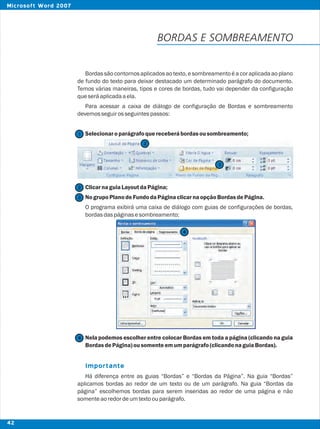 BORDAS E SOMBREAMENTO
Bordassãocontornosaplicadosaotexto,esombreamentoéa coraplicadaaoplano
de fundo do texto para deixar destacado um determinado parágrafo do documento.
Temos várias maneiras, tipos e cores de bordas, tudo vai depender da configuração
queseráaplicadaaela.
Para acessar a caixa de diálogo de configuração de Bordas e sombreamento
devemosseguirosseguintespassos:
Selecionaroparágrafoquereceberábordasousombreamento;
ClicarnaguiaLayoutdaPágina;
NogrupoPlanodeFundodaPáginaclicarnaopçãoBordasdePágina.
O programa exibirá uma caixa de diálogo com guias de configurações de bordas,
bordasdaspáginasesombreamento;
Nela podemos escolher entre colocar Bordas em toda a página (clicando na guia
BordasdePágina)ousomenteemumparágrafo(clicandonaguiaBordas).
Há diferença entre as guias “Bordas” e “Bordas da Página”. Na guia “Bordas”
aplicamos bordas ao redor de um texto ou de um parágrafo. Na guia “Bordas da
página” escolhemos bordas para serem inseridas ao redor de uma página e não
somenteaoredordeumtextoouparágrafo.
Importante
2
2
1
3
3
4
4
42
Microsoft Word 2007
 