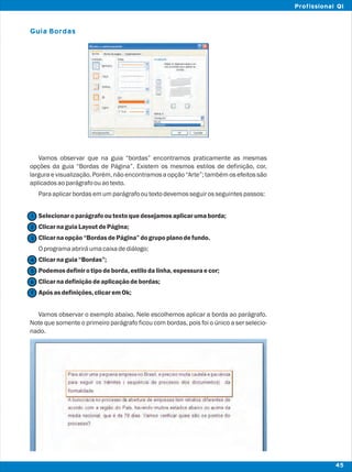 Guia Bordas
Vamos observar que na guia “bordas” encontramos praticamente as mesmas
opções da guia “Bordas de Página”. Existem os mesmos estilos de definição, cor,
largura e visualização. Porém, não encontramos a opção “Arte”; também os efeitos são
aplicadosaoparágrafoouaotexto.
Paraaplicarbordasemumparágrafooutextodevemosseguirosseguintespassos:
Selecionaroparágrafooutextoquedesejamosaplicarumaborda;
ClicarnaguiaLayoutdePágina;
Clicarnaopção“BordasdePágina”dogrupoplanodefundo.
Oprogramaabriráumacaixadediálogo;
Clicarnaguia“Bordas”;
Podemosdefinirotipodeborda,estilodalinha,espessuraecor;
Clicarnadefiniçãodeaplicaçãodebordas;
Apósasdefinições,clicaremOk;
Vamos observar o exemplo abaixo. Nele escolhemos aplicar a borda ao parágrafo.
Note que somente o primeiro parágrafo ficou com bordas, pois foi o único a ser selecio-
nado.
2
1
3
4
5
7
6
45
Profissional QI
 