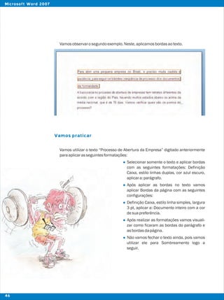 Vamosobservarosegundoexemplo.Neste,aplicamosbordasaotexto.
Vamos utilizar o texto “Processo de Abertura da Empresa” digitado anteriormente
paraaplicarasseguintesformatações:
Selecionar somente o texto e aplicar bordas
com as seguintes formatações: Definição
Caixa, estilo linhas duplas, cor azul escuro,
aplicara:parágrafo.
Após aplicar as bordas no texto vamos
aplicar Bordas da página com as seguintes
configurações:
Definição Caixa, estilo linha simples, largura
3 pt, aplicar a: Documento inteiro com a cor
desuapreferência.
Após realizar as formatações vamos visuali-
zar como ficaram as bordas do parágrafo e
asbordasdapágina.
Não vamos fechar o texto ainda, pois vamos
utilizar ele para Sombreamento logo a
seguir.
Vamos praticar
l
l
l
l
l
46
Microsoft Word 2007
 