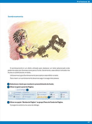 Sombreamento
O sombreamento é um efeito utilizado para destacar um texto selecionado onde
podemos optar por diversas cores para o fundo. Geralmente, esse efeito é utilizadonos
títulosousubtítulosdeumtexto.
UtilizaremosàguiaSombreamentoparaaplicaresseefeitonotexto.
Parainserirumsombreamentodevemosseguirosseguintespassos:
Selecionarotextoquereceberáopreenchimentodefundo;
ClicarnaguiaLayoutdaPágina;
Clicarnaopção“BordasdePágina”nogrupoPlanodeFundodaPágina.
Oprogramaexibiráumacaixadediálogo;
2
2
1
3
3
47
Profissional QI
 