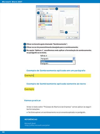 Clicarnaterceiraguiachamada“Sombreamento”;
Clicarnacordepreenchimentodesejadaparaosombreamento;
Na opção “Aplicar a”, escolhemos onde aplicar a formatação de sombreamento:
noparágrafoounotexto.
Ainda no texto sobre “Processo de Abertura da Empresa” vamos aplicar as seguin-
tesformatações:
Notítuloaplicarumsombreamentonacoramarelaaplicadonoparágrafo.
Exemplo de Sombreamento aplicado em um parágrafo
Exemplo de Sombreamento aplicado somente ao texto
Vamos praticar
l
4
5
6
REFERÊNCIAS
Microsoft Brasil
<http://office.microsoft.com/pt-br>
4
5
6
48
Microsoft Word 2007
 
