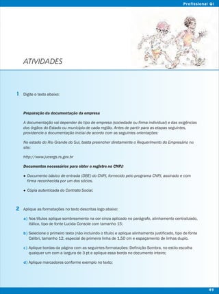 ATIVIDADES
Digite o texto abaixo:
Preparação da documentação da empresa
A documentação vai depender do tipo de empresa (sociedade ou firma individual) e das exigências
dos órgãos do Estado ou município de cada região. Antes de partir para as etapas seguintes,
providencie a documentação inicial de acordo com as seguintes orientações:
No estado do Rio Grande do Sul, basta preencher diretamente o Requerimento do Empresário no
site:
http://www.jucergs.rs.gov.br
Documentos necessários para obter o registro no CNPJ:
lDocumento básico de entrada (DBE) do CNPJ, fornecido pelo programa CNPJ, assinado e com
firma reconhecida por um dos sócios.
lCópia autenticada do Contrato Social.
Aplique as formatações no texto descritas logo abaixo:
Nos títulos aplique sombreamento na cor cinza aplicado no parágrafo, alinhamento centralizado,
itálico, tipo de fonte Lucida Console com tamanho 15;
Selecione o primeiro texto (não incluindo o título) e aplique alinhamento justificado, tipo de fonte
Calibri, tamanho 12, especial de primeira linha de 1,50 cm e espaçamento de linhas duplo.
Aplique bordas da página com as seguintes formatações: Definição Sombra, no estilo escolha
qualquer um com a largura de 3 pt e aplique essa borda no documento inteiro;
Aplique marcadores conforme exemplo no texto;
1
2
a)
b)
c)
d)
49
Profissional QI
 