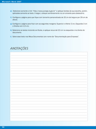 Selecione somente o link “http://www.jucergs.rs.gov.br” e aplique bordas da sua escolha, porém,
aplicadas somente ao texto. A seguir, coloque sombreamento na cor amarela para destacá-lo;
Configure a página para que fique com tamanho personalizado de 20 cm de largura por 29 cm de
altura;
Configure a página para ficar com as seguintes margens: Superior e inferior 2 cm, Esquerda 3 cm
e Direita com 2,5 cm;
Selecione os textos incluindo os títulos, e aplique recuo de 0,5 cm na esquerda e na direita do
documento.
Salve esse texto nos Meus Documentos com nome de “Documentação para Empresa”.
ANOTAÇÕES
e)
f)
g)
h)
i)
50
Microsoft Word 2007
 