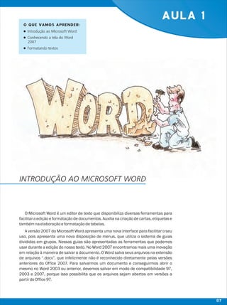 AULA 1
O Microsoft Word é um editor de texto que disponibiliza diversas ferramentas para
facilitara ediçãoeformataçãodedocumentos.Auxiliana criaçãodecartas,etiquetase
tambémnaelaboraçãoeformataçãodetabelas.
A versão 2007 do Microsoft Word apresenta uma nova interface para facilitar o seu
uso, pois apresenta uma nova disposição de menus, que utiliza o sistema de guias
divididas em grupos. Nessas guias são apresentadas as ferramentas que podemos
usar durante a edição do nosso texto. No Word 2007 encontramos mais uma inovação
em relação à maneira de salvar o documento. O Word salva seus arquivos na extensão
de arquivos “.docx”, que infelizmente não é reconhecido diretamente pelas versões
anteriores do Office 2007. Para salvarmos um documento e conseguirmos abrir o
mesmo no Word 2003 ou anterior, devemos salvar em modo de compatibilidade 97,
2003 e 2007, porque isso possibilita que os arquivos sejam abertos em versões a
partirdoOffice97.
O QUE VAMOS APRENDER:
lIntrodução ao Microsoft Word
lConhecendo a tela do Word
2007
lFormatando textos
INTRODUÇÃO AO MICROSOFT WORD
07
 