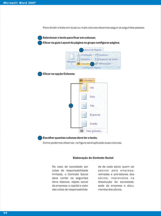 Paradividirotextoemduasoumaiscolunasdevemosseguirosseguintespassos:
Selecionarotextoparaficaremcolunas;
ClicarnaguiaLayoutdapáginanogrupoconfigurarpágina;
ClicarnaopçãoColunas;
Escolherquantascolunasdeveterotexto.
Comopodemosobservar,nafiguraseráaplicadaduascolunas.
Elaboração do Contrato Social
No caso de sociedade por de de cada sócio; quem vai
cotas de responsabilidade assinar pela empresa;
limitada, o Contrato Social retiradas e pró-labores dos
deve conter os seguintes sócios; imprevistos na
itens básicos: objeto social dissolução da sociedade;
da empresa; o capital e valor sede da empresa e docu-
das cotas de responsabilida- mentosdossócios.
2
2
1
3
3
4
4
54
Microsoft Word 2007
 
