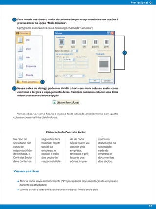 Para inserir um número maior de colunas do que as apresentadas nas opções é
precisoclicarnaopção“MaisColunas”.
Oprogramaexibiráoutracaixadediálogochamada“Colunas”;
Nessa caixa de diálogo podemos dividir o texto em mais colunas assim como
controlar a largura e espaçamento delas. Também podemos colocar uma linha
entrecolunasmarcandoaopção.
Vamos observar como ficaria o mesmo texto utilizado anteriormente com quatro
colunascomumalinhadividindo-as.
Elaboração do Contrato Social
Abrir o texto salvo anteriormente (“Preparação da documentação da empresa”)
duranteasatividades;
Vamosdividirotextoemduascolunasecolocarlinhasentreelas.
Vamos praticar
l
l
5
5
6
No caso de seguintes itens de de cada vistos na
sociedade por básicos: objeto sócio; quem vai dissolução da
cotas de social da assinar pela sociedade;
responsabilida- empresa; o empresa; sede da
de limitada, o capital e valor retiradas e pró- empresa e
Contrato Social das cotas de labores dos documentos
deve conter os responsabilida- sócios; impre- dos sócios.
6
55
Profissional QI
 