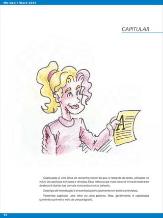 Capitulada é uma letra de tamanho maior do que o restante do texto, utilizada no
início de capítulos em livros e revistas. Essa letra ocupa mais de uma linha de texto e se
destacarádiantedasdemaismarcandooiníciodotexto.
Estetipodeformataçãoéencontradaprincipalmenteemjornaiserevistas.
Podemos capitular uma letra ou uma palavra. Mas, geralmente, é capitulada
somenteaprimeiraletradeumparágrafo.
CAPITULAR
56
Microsoft Word 2007
 