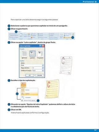 Paracapitularumaletradevemosseguirosseguintespassos:
Selecionarapalavraquequeremoscapitularnoiníciodeumparágrafo;
ClicarnaguiaInserir;
Clicarnaopção“Letracapitular”,dentrodogrupoTexto;
Escolherotipodecapitulação;
Clicando na opção “Opções de Letra Capitular” podemos definir a altura da letra
eadistânciaqueelaficarádotexto;
ClicaremOK.
Aletraficarácapituladaconformeaconfiguração.
2
2
1
3
3
4
5
5
57
Profissional QI
6
4
 
