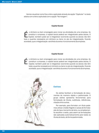 Vamos visualizar como fica a letra capitulada através da opção “Capitular” no texto
abaixocomaletracapituladacomaopção“Namargem”.
Capital Social
o dinheiro ou bem empregado para iniciar as atividades de uma empresa. Ao
constituir a empresa, o capital social poderá ser integralizado pelos sócios. O
ÉCapital, também pode ser à integralizar ocorrendo quando os sócios não têm
toda a quantia necessária em dinheiro ou bens no ato da integralização, ficando
acordado,queaintegralização seráfeitaduranteofuncionamentodaempresa.
Capital Social
Os estilos facilitam a formatação de docu-
mentos de maneira rápida e padronizada. O
grupo estilos apresenta ferramentas para
formatação de títulos, subtítulos, referências,
citaçãoentreoutras.
Por exemplo, para formatar um título pode-
mos utilizar o botão Negrito e caixas de formata-
ção do tipo e tamanho da letra, ou simplesmen-
te escolher o estilo, pois assim as formatações
são aplicadas automaticamente para todos os
títulosdotexto,deformapadronizada.
Estilos
É
o dinheiro ou bem empregado para iniciar as atividades de uma empresa. Ao
constituir a empresa, o capital social poderá ser integralizado pelos sócios. O
Capital, também pode ser à integralizar ocorrendo quando os sócios não têm
toda a quantia necessária em dinheiro ou bens no ato da integralização, ficando
acordado,queaintegralização seráfeitaduranteofuncionamentodaempresa.
58
Microsoft Word 2007
 