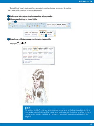 DICA
Ao utilizar “estilos” estamos selecionando o que será o título principal do texto, o
que será o subtítulo (titulo2) e o que será texto normal. Com isso, o Word poderá
construir um sumário ou índice, colocando automaticamente as referências de
páginas.
Para efetuar este trabalho de forma mais simples basta usar as opções de estilos.
Paraissodevemosseguirosseguintespassos:
Selecionarotextoquedesejamosaplicaraformatação;
ClicarnaguiaInícionogrupoEstilo;
Escolheroestilodanossapreferêncianogrupoestilo.
Exemplo:Título1
2
2
1
3
3
59
Profissional QI
 