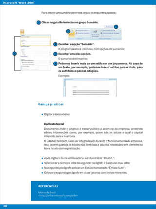 Parainserirumsumáriodevemosseguirosseguintespassos:
ClicarnaguiaReferênciasnogrupoSumário;
Escolheraopção“Sumário”.
Oprogramaexibiráummenucomopçõesdesumários;
Escolherumadasopções.
Osumárioseráinserido;
Podemos inserir mais de um estilo em um documento. No caso de
um texto, por exemplo, podemos inserir estilos para o título, para
ossubtítuloseparaascitações.
Exemplo:
Digitarotextoabaixo:
ContratoSocial
Documento onde o objetivo é tornar público a abertura da empresa, contendo
várias informações como, por exemplo, quem são os sócios e qual o capital
investidoparaaabertura.
O Capital, também pode ser integralizado durante o funcionamento da empresa,
isso ocorre quando os sócios não têm toda a quantia necessária em dinheiro ou
bensnoatodaintegralização.
ApósdigitarotextovamosaplicaraotítuloEstilo“Título1”;
SelecionaraprimeiraletradosegundoparágrafoeCapitularessaletra;
NosegundoparágrafoaplicarumEstilochamadode“ÊnfaseSutil”;
Colocarosegundoparágrafoemduascolunascomlinhasentreelas.
Vamos praticar
l
l
l
l
l
2
2
1
1
3
4
REFERÊNCIAS
Microsoft Brasil
<http://office.microsoft.com/pt-br>
3
60
Microsoft Word 2007
 