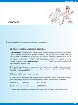 ATIVIDADES
Digite o modelo de Contrato Social conforme o exemplo abaixo:
CONTRATO DECONSTITUIÇÃO DESOCIEDADELIMITADA
1ª. Fulano de Tal, (nome completo), nacionalidade, naturalidade, estado civil, regime de bens (se
casado), data de nascimento (se solteiro), profissão, nº do CPF, documento de identidade, seu
número, órgão expedidor e UF onde foi emitida (documentos válidos como identidade: carteira de
identidade, certificado de reservista, carteira de identidade profissional, Carteira de Trabalho e
Previdência Social, domicílio e residência (tipo e nome do logradouro, número, bairro, município,
Unidade Federativa e CEP) e Beltrano de Tal..............................constituem uma sociedade limitada,
medianteasseguintescláusulas:
2ª. A sociedade girará sob o nome empresarial Padaria e Confeitaria Pão Bom Ltda. e terá sede e
domicilio na (endereço completo: tipo, e nome do logradouro, número, complemento, bairro/distrito,
município,UnidadeFederativaeCEP).
3ª.OobjetoseráFabricaçãodepãeseconfeitos
4ª. O capital social será R$ 100.000,00 (Cem mil reais) dividido em 100 quotas de valor nominal R$
1.000,00(Hummilreais),integralizadas,nesteatoemmoedacorrentedoPaís,pelossócios:
FulanodeTal . . . . . . 50quotas. . . . . . . . . . . R$50.000,00
BeltranodeTal . . . . 50quotas. . . . . . . . . . . R$50.000,00
5ªAsociedadeiniciarásuasatividadesem(dataatual)eseuprazodeduraçãoéindeterminado.
1
61
Profissional QI
 