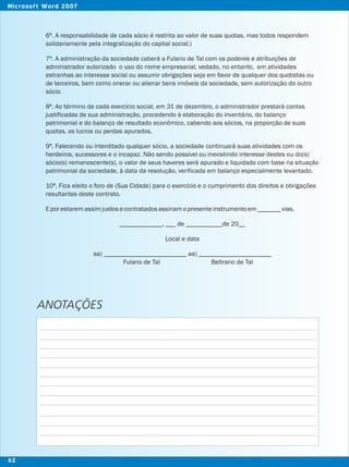 6ª. A responsabilidade de cada sócio é restrita ao valor de suas quotas, mas todos respondem
solidariamente pela integralização do capital social.)
7ª. A administração da sociedade caberá a Fulano de Tal com os poderes e atribuições de
administrador autorizado o uso do nome empresarial, vedado, no entanto, em atividades
estranhas ao interesse social ou assumir obrigações seja em favor de qualquer dos quotistas ou
de terceiros, bem como onerar ou alienar bens imóveis da sociedade, sem autorização do outro
sócio.
8ª. Ao término da cada exercício social, em 31 de dezembro, o administrador prestará contas
justificadas de sua administração, procedendo à elaboração do inventário, do balanço
patrimonial e do balanço de resultado econômico, cabendo aos sócios, na proporção de suas
quotas, os lucros ou perdas apurados.
9ª. Falecendo ou interditado qualquer sócio, a sociedade continuará suas atividades com os
herdeiros, sucessores e o incapaz. Não sendo possível ou inexistindo interesse destes ou do(s)
sócio(s) remanescente(s), o valor de seus haveres será apurado e liquidado com base na situação
patrimonial da sociedade, à data da resolução, verificada em balanço especialmente levantado.
10ª. Fica eleito o foro de (Sua Cidade) para o exercício e o cumprimento dos direitos e obrigações
resultantes deste contrato.
Eporestaremassimjustosecontratadosassinamopresenteinstrumentoem_______vias.
_____________, ___ de ___________de 20__
Local e data
aa) _________________________ aa) ______________________
Fulano de Tal Beltrano de Tal
ANOTAÇÕES
62
Microsoft Word 2007
 
