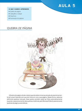 AULA 5
A Quebra de página divide o texto (quando determinamos através do posicionamen-
to do cursor) fazendo com que ele inicie em uma nova página. Dessa forma, estamos
definindo quebras manuais. Essa quebra também pode ser feita automaticamente
(quando o posicionamento das quebras é definido pelo Microsoft Word) posicionando
quebrasdepáginaautomáticas.
O QUE VAMOS APRENDER:
lQuebra de página
lCabeçalho e rodapé
lData/hora
lNumeração de páginas
QUEBRA DE PÁGINA
65
 
