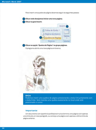 Parainserirumaquebradepáginadevemosseguirosseguintespassos:
Clicarondedesejamosiniciarumanovapágina;
ClicarnaguiaInserir;
Clicarnaopção“QuebradePágina”nogrupopáginas.
Oprogramaabriráumanovapáginaembranco.
Um documento com aparência profissional nunca termina uma página com apenas
uma linha de um novo parágrafo, ou começa uma página com apenas a última linha da
páginaanterior.
Importante
DICA
Podemos inserir uma quebra de página pressionando a tecla Ctrl juntamente com
a tecla Enter. Será inserida uma quebra exatamente no local onde está
posicionado o cursor.
2
2
1
3
3
66
Microsoft Word 2007
 