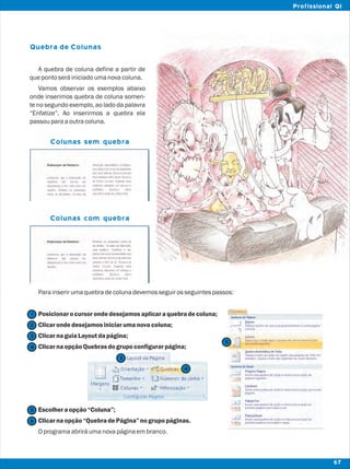 Quebra de Colunas
A quebra de coluna define a partir de
quepontoseráiniciadoumanovacoluna.
Vamos observar os exemplos abaixo
onde inserimos quebra de coluna somen-
te no segundo exemplo, ao lado da palavra
“Enfatize”. Ao inserirmos a quebra ela
passouparaaoutracoluna.
Parainserirumaquebradecolunadevemosseguirosseguintespassos:
Posicionarocursor ondedesejamosaplicaraquebradecoluna;
Clicarondedesejamosiniciarumanovacoluna;
ClicarnaguiaLayoutdapágina;
ClicarnaopçãoQuebrasdogrupoconfigurarpágina;
Escolheraopção“Coluna”;
Clicarnaopção“QuebradePágina”nogrupopáginas.
Oprogramaabriráumanovapáginaembranco.
Colunas sem quebra
Colunas com quebra
2
1
3
4
5
5
6
67
Profissional QI
3
4
 
