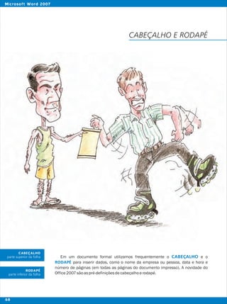 Em um documento formal utilizamos frequentemente o e o
para inserir dados, como o nome da empresa ou pessoa, data e hora e
número de páginas (em todas as páginas do documento impresso). A novidade do
Office2007sãoaspré-definiçõesdecabeçalhoerodapé.
CABEÇALHO
RODAPÉ
CABEÇALHO
parte superior da folha
RODAPÉ
parte inferior da folha
CABEÇALHO E RODAPÉ
68
Microsoft Word 2007
 