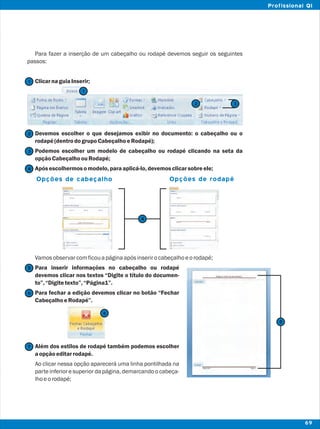 Para fazer a inserção de um cabeçalho ou rodapé devemos seguir os seguintes
passos:
ClicarnaguiaInserir;
Devemos escolher o que desejamos exibir no documento: o cabeçalho ou o
rodapé(dentrodogrupoCabeçalhoeRodapé);
Podemos escolher um modelo de cabeçalho ou rodapé clicando na seta da
opçãoCabeçalhoouRodapé;
Apósescolhermosomodelo,paraaplicá-lo,devemosclicarsobreele;
Vamosobservarcomficouapáginaapósinserirocabeçalhoeorodapé;
Para inserir informações no cabeçalho ou rodapé
devemos clicar nos textos “Digite o título do documen-
to”,“Digitetexto”,“Página1”.
Para fechar a edição devemos clicar no botão “Fechar
CabeçalhoeRodapé”.
Além dos estilos de rodapé também podemos escolher
aopçãoeditarrodapé.
Ao clicar nessa opção aparecerá uma linha pontilhada na
parte inferior e superior da página, demarcando o cabeça-
lhoeorodapé;
2
2
1
1
3
4
7
6
6
5
3
Opções de cabeçalho Opções de rodapé
4
5
69
Profissional QI
 