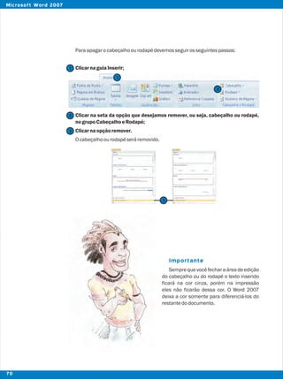 Paraapagarocabeçalhoourodapédevemosseguirosseguintespassos:
ClicarnaguiaInserir;
Clicar na seta da opção que desejamos remover, ou seja, cabeçalho ou rodapé,
nogrupoCabeçalhoeRodapé;
Clicarnaopçãoremover.
Ocabeçalhoourodapéseráremovido.
Semprequevocêfecharaáreadeedição
do cabeçalho ou do rodapé o texto inserido
ficará na cor cinza, porém na impressão
eles não ficarão dessa cor. O Word 2007
deixa a cor somente para diferenciá-los do
restantedodocumento.
Importante
2
2
3
1
1
3
70
Microsoft Word 2007
 