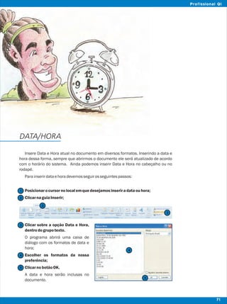 Insere Data e Hora atual no documento em diversos formatos. Inserindo a data e
hora dessa forma, sempre que abrirmos o documento ele será atualizado de acordo
com o horário do sistema. Ainda podemos inserir Data e Hora no cabeçalho ou no
rodapé.
Parainserirdataehoradevemosseguirosseguintespassos:
Posicionarocursor nolocalemquedesejamosinseriradataouhora;
ClicarnaguiaInserir;
Clicar sobre a opção Data e Hora,
dentrodogrupotexto.
O programa abrirá uma caixa de
diálogo com os formatos de data e
hora;
Escolher os formatos da nossa
preferência;
ClicarnobotãoOK.
A data e hora serão inclusas no
documento.
DATA/HORA
2
1
3
4
4
5
5
71
Profissional QI
2
3
 