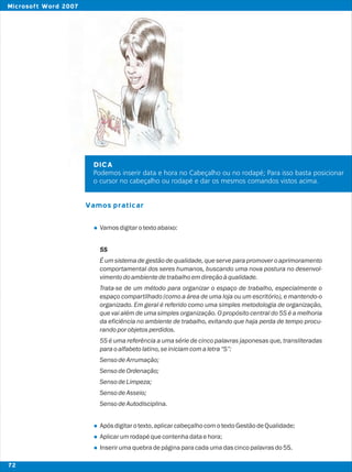 DICA
Podemos inserir data e hora no Cabeçalho ou no rodapé; Para isso basta posicionar
o cursor no cabeçalho ou rodapé e dar os mesmos comandos vistos acima.
Vamos praticar
l
l
l
l
Vamosdigitarotextoabaixo:
5S
É um sistema de gestão de qualidade, que serve para promover o aprimoramento
comportamental dos seres humanos, buscando uma nova postura no desenvol-
vimentodoambientedetrabalhoemdireçãoàqualidade.
Trata-se de um método para organizar o espaço de trabalho, especialmente o
espaço compartilhado (como a área de uma loja ou um escritório), e mantendo-o
organizado. Em geral é referido como uma simples metodologia de organização,
que vai além de uma simples organização. O propósito central do 5S é a melhoria
da eficiência no ambiente de trabalho, evitando que haja perda de tempo procu-
randoporobjetosperdidos.
5S é uma referência a uma série de cinco palavras japonesas que, transliteradas
paraoalfabetolatino,seiniciamcomaletra“S”:
SensodeArrumação;
SensodeOrdenação;
SensodeLimpeza;
SensodeAsseio;
SensodeAutodisciplina.
Apósdigitarotexto,aplicarcabeçalhocomotextoGestãodeQualidade;
Aplicarumrodapéquecontenhadataehora;
Inserirumaquebradepáginaparacadaumadascincopalavrasdo5S.
72
Microsoft Word 2007
 